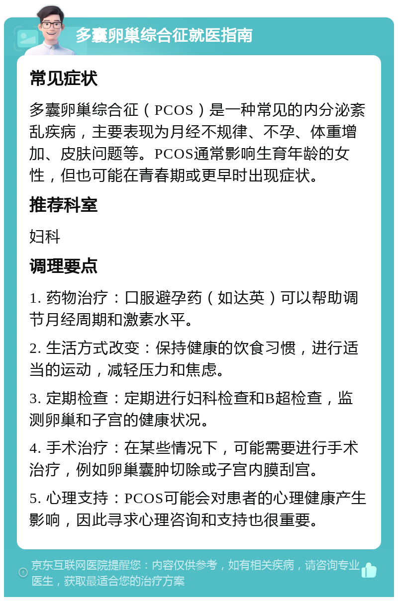 多囊卵巢综合征就医指南 常见症状 多囊卵巢综合征（PCOS）是一种常见的内分泌紊乱疾病，主要表现为月经不规律、不孕、体重增加、皮肤问题等。PCOS通常影响生育年龄的女性，但也可能在青春期或更早时出现症状。 推荐科室 妇科 调理要点 1. 药物治疗：口服避孕药（如达英）可以帮助调节月经周期和激素水平。 2. 生活方式改变：保持健康的饮食习惯，进行适当的运动，减轻压力和焦虑。 3. 定期检查：定期进行妇科检查和B超检查，监测卵巢和子宫的健康状况。 4. 手术治疗：在某些情况下，可能需要进行手术治疗，例如卵巢囊肿切除或子宫内膜刮宫。 5. 心理支持：PCOS可能会对患者的心理健康产生影响，因此寻求心理咨询和支持也很重要。