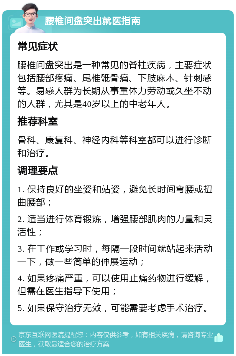 腰椎间盘突出就医指南 常见症状 腰椎间盘突出是一种常见的脊柱疾病，主要症状包括腰部疼痛、尾椎骶骨痛、下肢麻木、针刺感等。易感人群为长期从事重体力劳动或久坐不动的人群，尤其是40岁以上的中老年人。 推荐科室 骨科、康复科、神经内科等科室都可以进行诊断和治疗。 调理要点 1. 保持良好的坐姿和站姿，避免长时间弯腰或扭曲腰部； 2. 适当进行体育锻炼，增强腰部肌肉的力量和灵活性； 3. 在工作或学习时，每隔一段时间就站起来活动一下，做一些简单的伸展运动； 4. 如果疼痛严重，可以使用止痛药物进行缓解，但需在医生指导下使用； 5. 如果保守治疗无效，可能需要考虑手术治疗。