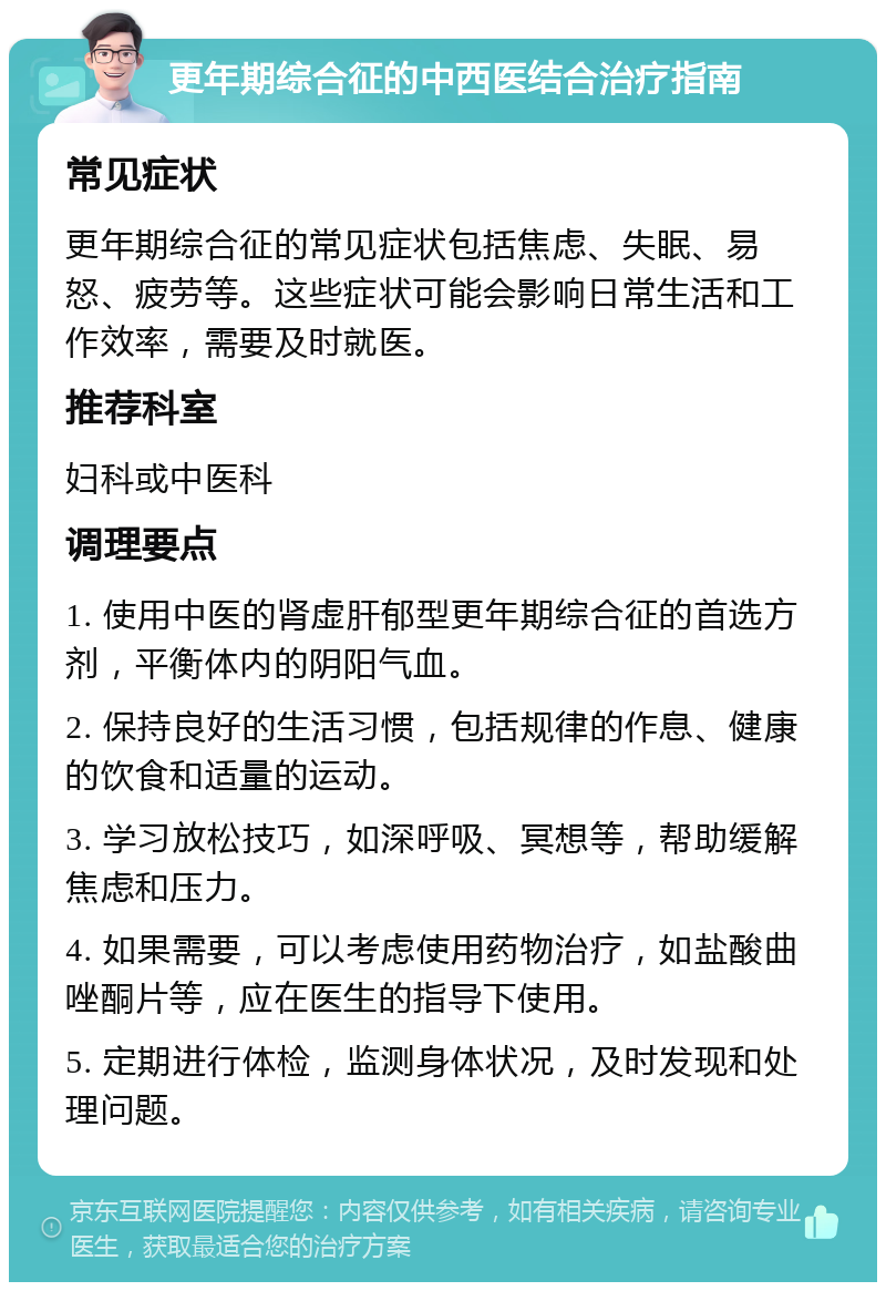 更年期综合征的中西医结合治疗指南 常见症状 更年期综合征的常见症状包括焦虑、失眠、易怒、疲劳等。这些症状可能会影响日常生活和工作效率，需要及时就医。 推荐科室 妇科或中医科 调理要点 1. 使用中医的肾虚肝郁型更年期综合征的首选方剂，平衡体内的阴阳气血。 2. 保持良好的生活习惯，包括规律的作息、健康的饮食和适量的运动。 3. 学习放松技巧，如深呼吸、冥想等，帮助缓解焦虑和压力。 4. 如果需要，可以考虑使用药物治疗，如盐酸曲唑酮片等，应在医生的指导下使用。 5. 定期进行体检，监测身体状况，及时发现和处理问题。