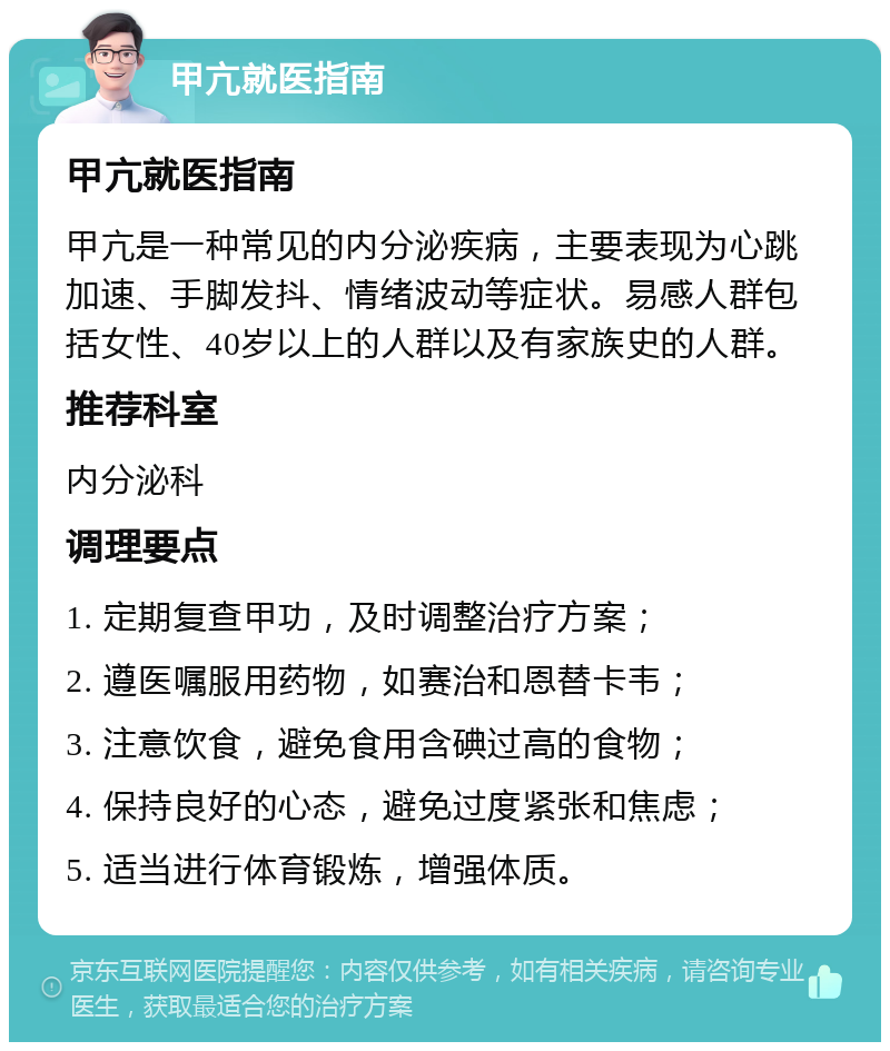 甲亢就医指南 甲亢就医指南 甲亢是一种常见的内分泌疾病，主要表现为心跳加速、手脚发抖、情绪波动等症状。易感人群包括女性、40岁以上的人群以及有家族史的人群。 推荐科室 内分泌科 调理要点 1. 定期复查甲功，及时调整治疗方案； 2. 遵医嘱服用药物，如赛治和恩替卡韦； 3. 注意饮食，避免食用含碘过高的食物； 4. 保持良好的心态，避免过度紧张和焦虑； 5. 适当进行体育锻炼，增强体质。