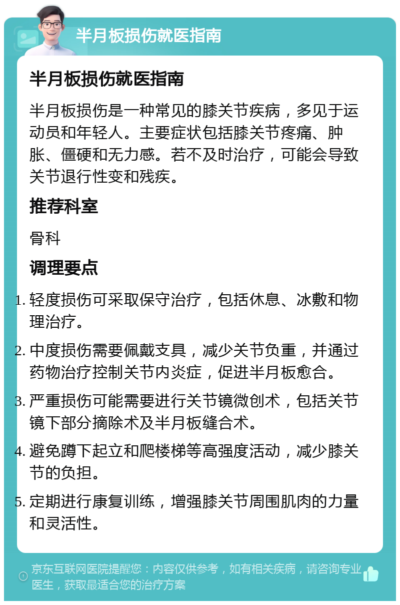 半月板损伤就医指南 半月板损伤就医指南 半月板损伤是一种常见的膝关节疾病，多见于运动员和年轻人。主要症状包括膝关节疼痛、肿胀、僵硬和无力感。若不及时治疗，可能会导致关节退行性变和残疾。 推荐科室 骨科 调理要点 轻度损伤可采取保守治疗，包括休息、冰敷和物理治疗。 中度损伤需要佩戴支具，减少关节负重，并通过药物治疗控制关节内炎症，促进半月板愈合。 严重损伤可能需要进行关节镜微创术，包括关节镜下部分摘除术及半月板缝合术。 避免蹲下起立和爬楼梯等高强度活动，减少膝关节的负担。 定期进行康复训练，增强膝关节周围肌肉的力量和灵活性。