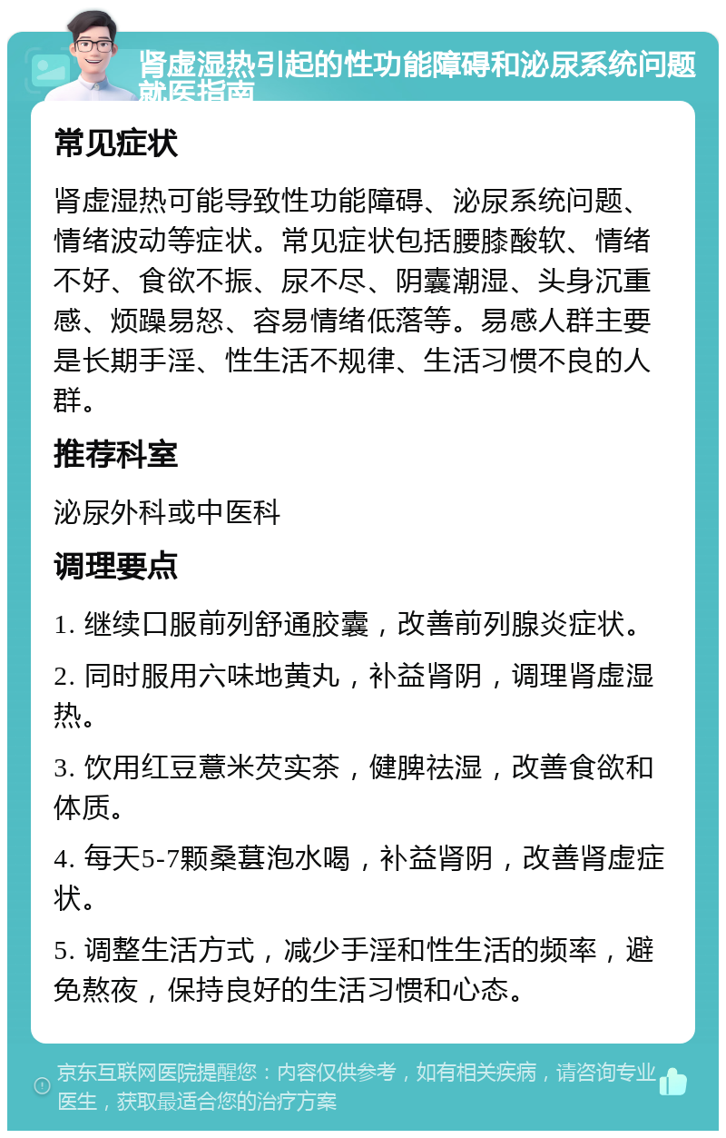 肾虚湿热引起的性功能障碍和泌尿系统问题就医指南 常见症状 肾虚湿热可能导致性功能障碍、泌尿系统问题、情绪波动等症状。常见症状包括腰膝酸软、情绪不好、食欲不振、尿不尽、阴囊潮湿、头身沉重感、烦躁易怒、容易情绪低落等。易感人群主要是长期手淫、性生活不规律、生活习惯不良的人群。 推荐科室 泌尿外科或中医科 调理要点 1. 继续口服前列舒通胶囊，改善前列腺炎症状。 2. 同时服用六味地黄丸，补益肾阴，调理肾虚湿热。 3. 饮用红豆薏米芡实茶，健脾祛湿，改善食欲和体质。 4. 每天5-7颗桑葚泡水喝，补益肾阴，改善肾虚症状。 5. 调整生活方式，减少手淫和性生活的频率，避免熬夜，保持良好的生活习惯和心态。