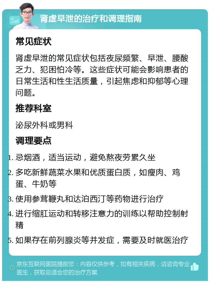 肾虚早泄的治疗和调理指南 常见症状 肾虚早泄的常见症状包括夜尿频繁、早泄、腰酸乏力、犯困怕冷等。这些症状可能会影响患者的日常生活和性生活质量，引起焦虑和抑郁等心理问题。 推荐科室 泌尿外科或男科 调理要点 忌烟酒，适当运动，避免熬夜劳累久坐 多吃新鲜蔬菜水果和优质蛋白质，如瘦肉、鸡蛋、牛奶等 使用参茸鞭丸和达泊西汀等药物进行治疗 进行缩肛运动和转移注意力的训练以帮助控制射精 如果存在前列腺炎等并发症，需要及时就医治疗