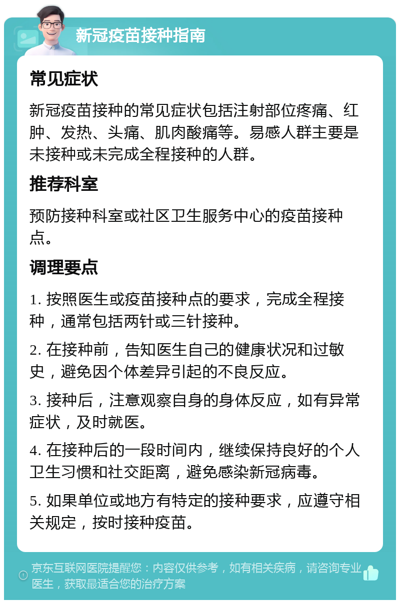 新冠疫苗接种指南 常见症状 新冠疫苗接种的常见症状包括注射部位疼痛、红肿、发热、头痛、肌肉酸痛等。易感人群主要是未接种或未完成全程接种的人群。 推荐科室 预防接种科室或社区卫生服务中心的疫苗接种点。 调理要点 1. 按照医生或疫苗接种点的要求，完成全程接种，通常包括两针或三针接种。 2. 在接种前，告知医生自己的健康状况和过敏史，避免因个体差异引起的不良反应。 3. 接种后，注意观察自身的身体反应，如有异常症状，及时就医。 4. 在接种后的一段时间内，继续保持良好的个人卫生习惯和社交距离，避免感染新冠病毒。 5. 如果单位或地方有特定的接种要求，应遵守相关规定，按时接种疫苗。