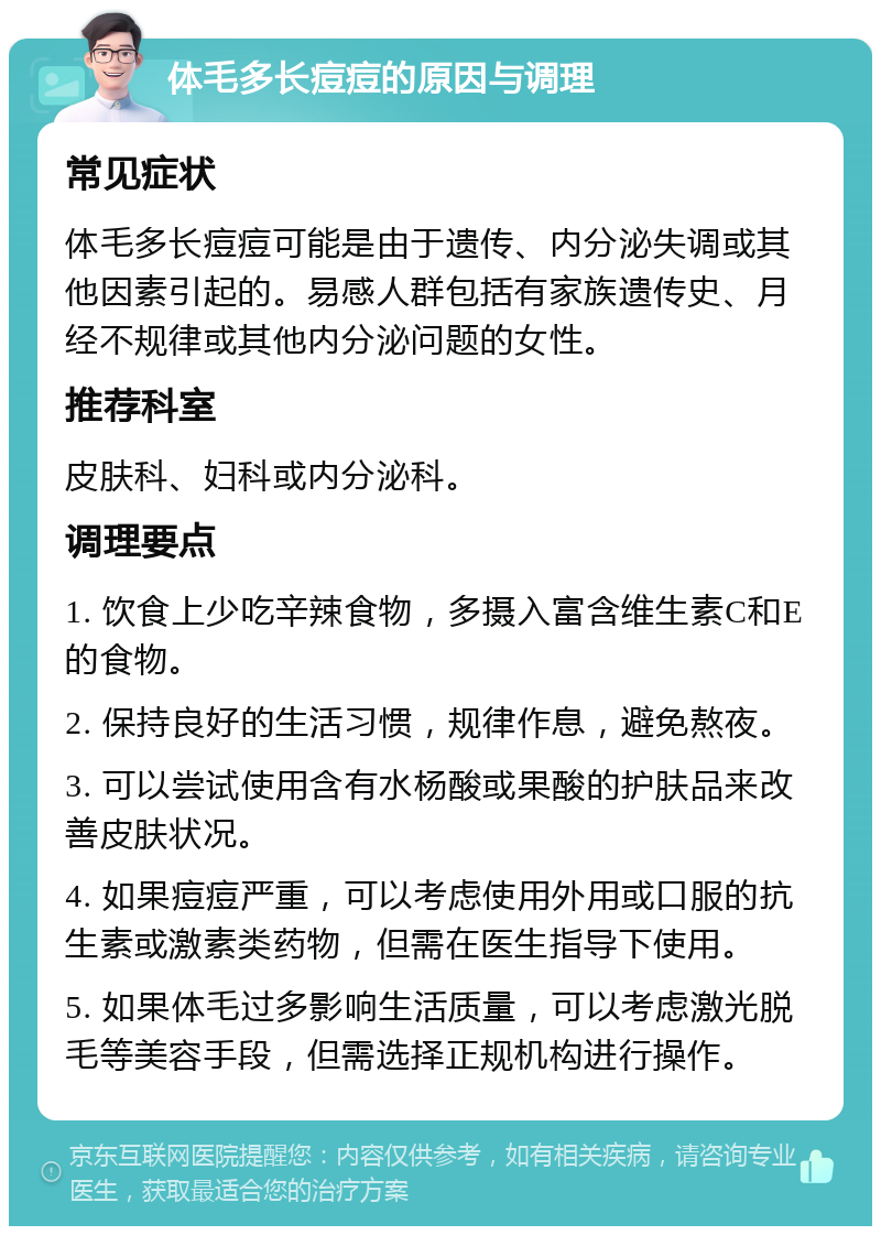 体毛多长痘痘的原因与调理 常见症状 体毛多长痘痘可能是由于遗传、内分泌失调或其他因素引起的。易感人群包括有家族遗传史、月经不规律或其他内分泌问题的女性。 推荐科室 皮肤科、妇科或内分泌科。 调理要点 1. 饮食上少吃辛辣食物，多摄入富含维生素C和E的食物。 2. 保持良好的生活习惯，规律作息，避免熬夜。 3. 可以尝试使用含有水杨酸或果酸的护肤品来改善皮肤状况。 4. 如果痘痘严重，可以考虑使用外用或口服的抗生素或激素类药物，但需在医生指导下使用。 5. 如果体毛过多影响生活质量，可以考虑激光脱毛等美容手段，但需选择正规机构进行操作。