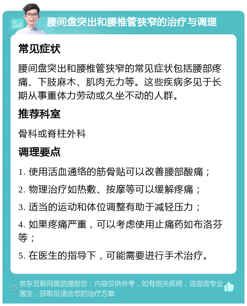 腰间盘突出和腰椎管狭窄的治疗与调理 常见症状 腰间盘突出和腰椎管狭窄的常见症状包括腰部疼痛、下肢麻木、肌肉无力等。这些疾病多见于长期从事重体力劳动或久坐不动的人群。 推荐科室 骨科或脊柱外科 调理要点 1. 使用活血通络的筋骨贴可以改善腰部酸痛； 2. 物理治疗如热敷、按摩等可以缓解疼痛； 3. 适当的运动和体位调整有助于减轻压力； 4. 如果疼痛严重，可以考虑使用止痛药如布洛芬等； 5. 在医生的指导下，可能需要进行手术治疗。