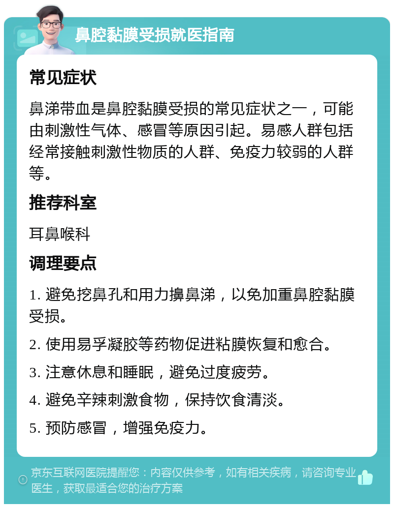 鼻腔黏膜受损就医指南 常见症状 鼻涕带血是鼻腔黏膜受损的常见症状之一，可能由刺激性气体、感冒等原因引起。易感人群包括经常接触刺激性物质的人群、免疫力较弱的人群等。 推荐科室 耳鼻喉科 调理要点 1. 避免挖鼻孔和用力擤鼻涕，以免加重鼻腔黏膜受损。 2. 使用易孚凝胶等药物促进粘膜恢复和愈合。 3. 注意休息和睡眠，避免过度疲劳。 4. 避免辛辣刺激食物，保持饮食清淡。 5. 预防感冒，增强免疫力。