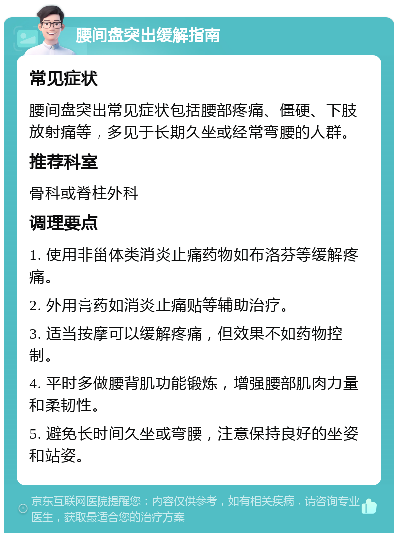 腰间盘突出缓解指南 常见症状 腰间盘突出常见症状包括腰部疼痛、僵硬、下肢放射痛等，多见于长期久坐或经常弯腰的人群。 推荐科室 骨科或脊柱外科 调理要点 1. 使用非甾体类消炎止痛药物如布洛芬等缓解疼痛。 2. 外用膏药如消炎止痛贴等辅助治疗。 3. 适当按摩可以缓解疼痛，但效果不如药物控制。 4. 平时多做腰背肌功能锻炼，增强腰部肌肉力量和柔韧性。 5. 避免长时间久坐或弯腰，注意保持良好的坐姿和站姿。