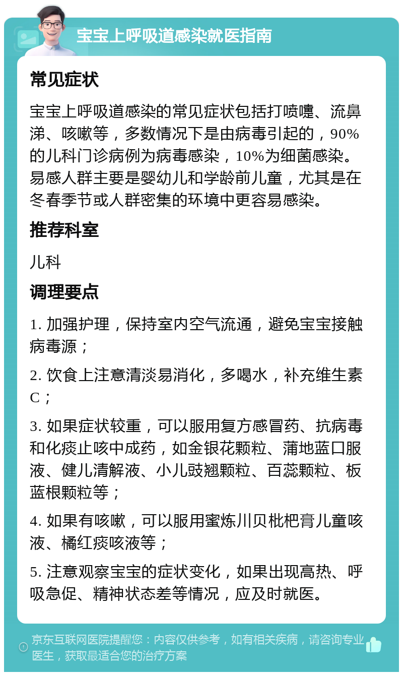 宝宝上呼吸道感染就医指南 常见症状 宝宝上呼吸道感染的常见症状包括打喷嚏、流鼻涕、咳嗽等，多数情况下是由病毒引起的，90%的儿科门诊病例为病毒感染，10%为细菌感染。易感人群主要是婴幼儿和学龄前儿童，尤其是在冬春季节或人群密集的环境中更容易感染。 推荐科室 儿科 调理要点 1. 加强护理，保持室内空气流通，避免宝宝接触病毒源； 2. 饮食上注意清淡易消化，多喝水，补充维生素C； 3. 如果症状较重，可以服用复方感冒药、抗病毒和化痰止咳中成药，如金银花颗粒、蒲地蓝口服液、健儿清解液、小儿豉翘颗粒、百蕊颗粒、板蓝根颗粒等； 4. 如果有咳嗽，可以服用蜜炼川贝枇杷膏儿童咳液、橘红痰咳液等； 5. 注意观察宝宝的症状变化，如果出现高热、呼吸急促、精神状态差等情况，应及时就医。