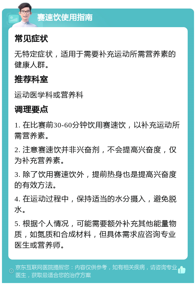 赛速饮使用指南 常见症状 无特定症状，适用于需要补充运动所需营养素的健康人群。 推荐科室 运动医学科或营养科 调理要点 1. 在比赛前30-60分钟饮用赛速饮，以补充运动所需营养素。 2. 注意赛速饮并非兴奋剂，不会提高兴奋度，仅为补充营养素。 3. 除了饮用赛速饮外，提前热身也是提高兴奋度的有效方法。 4. 在运动过程中，保持适当的水分摄入，避免脱水。 5. 根据个人情况，可能需要额外补充其他能量物质，如氮质和合成材料，但具体需求应咨询专业医生或营养师。