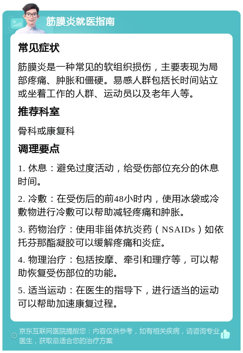 筋膜炎就医指南 常见症状 筋膜炎是一种常见的软组织损伤，主要表现为局部疼痛、肿胀和僵硬。易感人群包括长时间站立或坐着工作的人群、运动员以及老年人等。 推荐科室 骨科或康复科 调理要点 1. 休息：避免过度活动，给受伤部位充分的休息时间。 2. 冷敷：在受伤后的前48小时内，使用冰袋或冷敷物进行冷敷可以帮助减轻疼痛和肿胀。 3. 药物治疗：使用非甾体抗炎药（NSAIDs）如依托芬那酯凝胶可以缓解疼痛和炎症。 4. 物理治疗：包括按摩、牵引和理疗等，可以帮助恢复受伤部位的功能。 5. 适当运动：在医生的指导下，进行适当的运动可以帮助加速康复过程。