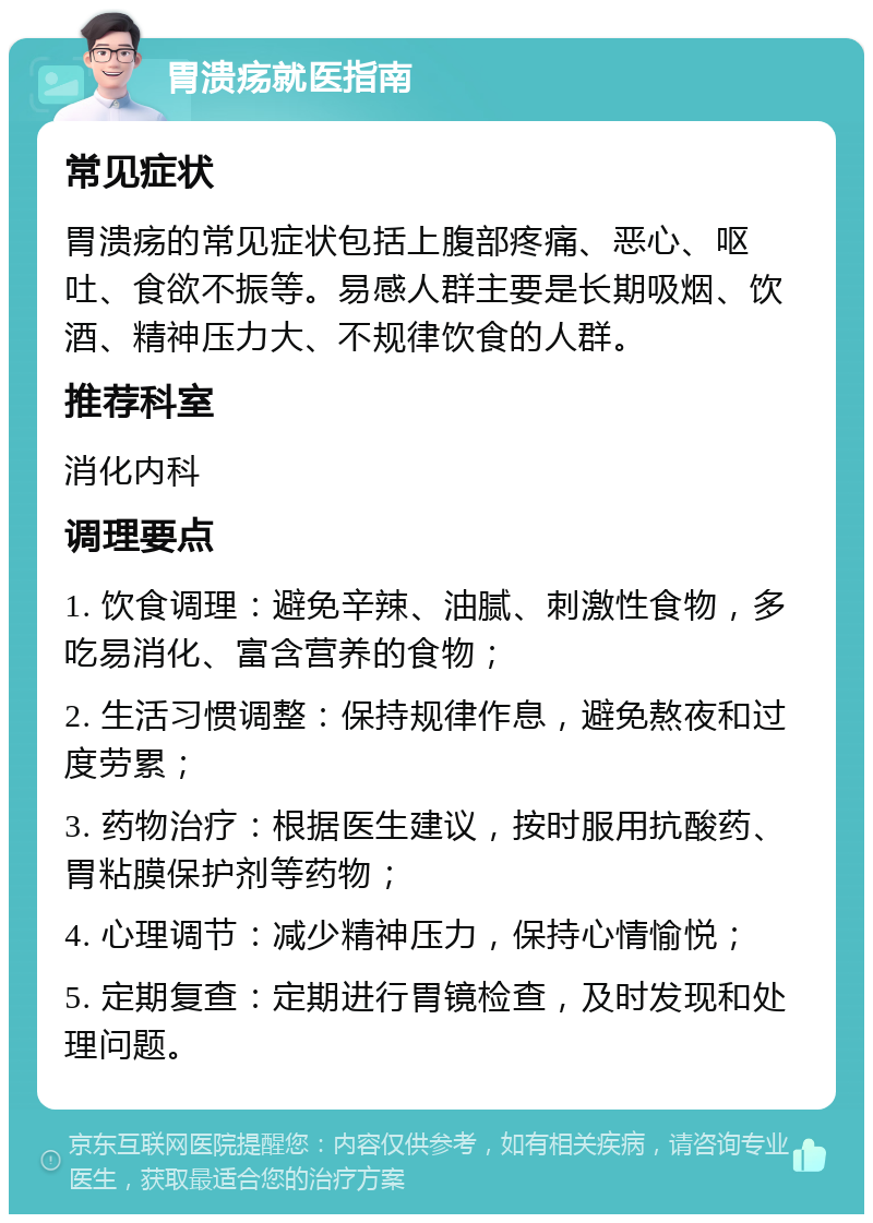 胃溃疡就医指南 常见症状 胃溃疡的常见症状包括上腹部疼痛、恶心、呕吐、食欲不振等。易感人群主要是长期吸烟、饮酒、精神压力大、不规律饮食的人群。 推荐科室 消化内科 调理要点 1. 饮食调理：避免辛辣、油腻、刺激性食物，多吃易消化、富含营养的食物； 2. 生活习惯调整：保持规律作息，避免熬夜和过度劳累； 3. 药物治疗：根据医生建议，按时服用抗酸药、胃粘膜保护剂等药物； 4. 心理调节：减少精神压力，保持心情愉悦； 5. 定期复查：定期进行胃镜检查，及时发现和处理问题。