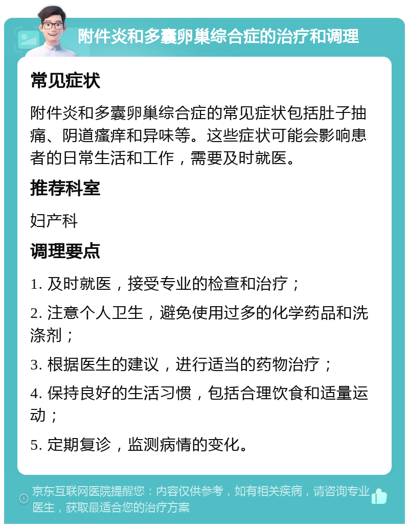 附件炎和多囊卵巢综合症的治疗和调理 常见症状 附件炎和多囊卵巢综合症的常见症状包括肚子抽痛、阴道瘙痒和异味等。这些症状可能会影响患者的日常生活和工作，需要及时就医。 推荐科室 妇产科 调理要点 1. 及时就医，接受专业的检查和治疗； 2. 注意个人卫生，避免使用过多的化学药品和洗涤剂； 3. 根据医生的建议，进行适当的药物治疗； 4. 保持良好的生活习惯，包括合理饮食和适量运动； 5. 定期复诊，监测病情的变化。