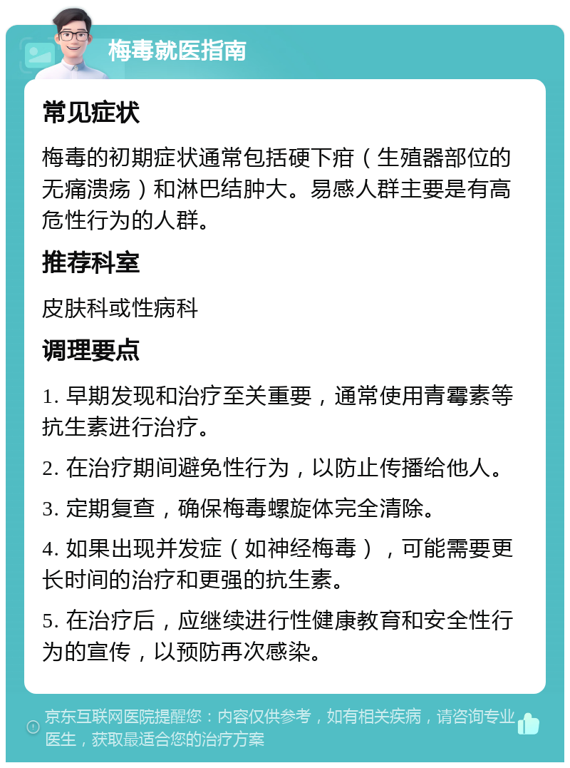 梅毒就医指南 常见症状 梅毒的初期症状通常包括硬下疳（生殖器部位的无痛溃疡）和淋巴结肿大。易感人群主要是有高危性行为的人群。 推荐科室 皮肤科或性病科 调理要点 1. 早期发现和治疗至关重要，通常使用青霉素等抗生素进行治疗。 2. 在治疗期间避免性行为，以防止传播给他人。 3. 定期复查，确保梅毒螺旋体完全清除。 4. 如果出现并发症（如神经梅毒），可能需要更长时间的治疗和更强的抗生素。 5. 在治疗后，应继续进行性健康教育和安全性行为的宣传，以预防再次感染。