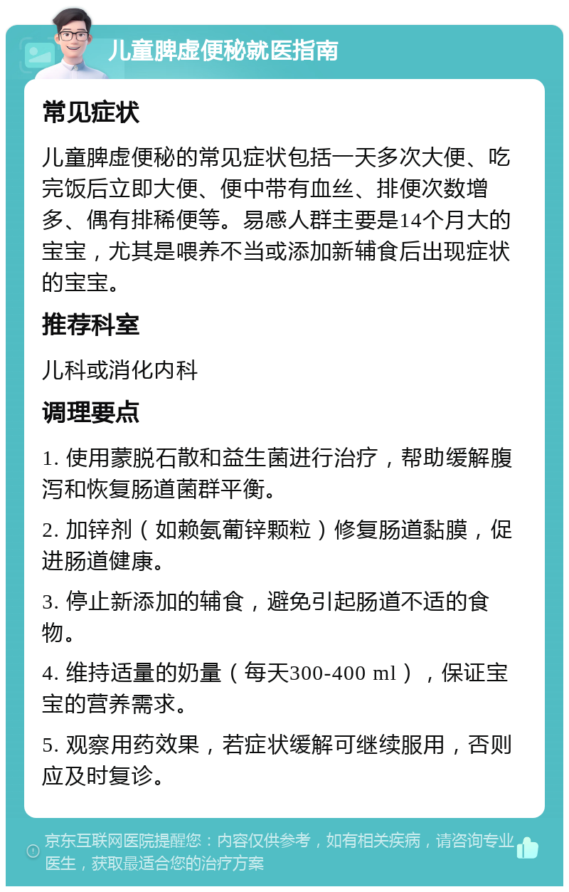 儿童脾虚便秘就医指南 常见症状 儿童脾虚便秘的常见症状包括一天多次大便、吃完饭后立即大便、便中带有血丝、排便次数增多、偶有排稀便等。易感人群主要是14个月大的宝宝，尤其是喂养不当或添加新辅食后出现症状的宝宝。 推荐科室 儿科或消化内科 调理要点 1. 使用蒙脱石散和益生菌进行治疗，帮助缓解腹泻和恢复肠道菌群平衡。 2. 加锌剂（如赖氨葡锌颗粒）修复肠道黏膜，促进肠道健康。 3. 停止新添加的辅食，避免引起肠道不适的食物。 4. 维持适量的奶量（每天300-400 ml），保证宝宝的营养需求。 5. 观察用药效果，若症状缓解可继续服用，否则应及时复诊。