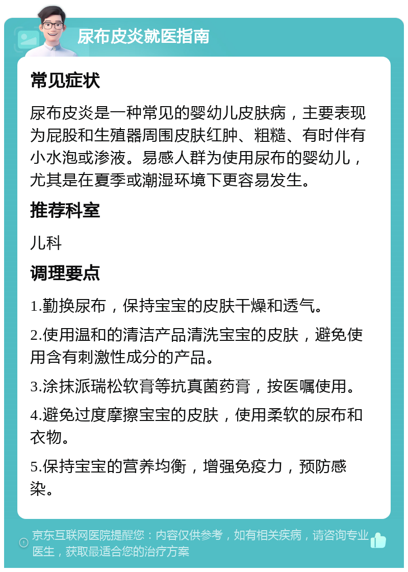 尿布皮炎就医指南 常见症状 尿布皮炎是一种常见的婴幼儿皮肤病，主要表现为屁股和生殖器周围皮肤红肿、粗糙、有时伴有小水泡或渗液。易感人群为使用尿布的婴幼儿，尤其是在夏季或潮湿环境下更容易发生。 推荐科室 儿科 调理要点 1.勤换尿布，保持宝宝的皮肤干燥和透气。 2.使用温和的清洁产品清洗宝宝的皮肤，避免使用含有刺激性成分的产品。 3.涂抹派瑞松软膏等抗真菌药膏，按医嘱使用。 4.避免过度摩擦宝宝的皮肤，使用柔软的尿布和衣物。 5.保持宝宝的营养均衡，增强免疫力，预防感染。