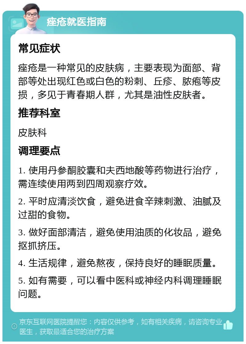 痤疮就医指南 常见症状 痤疮是一种常见的皮肤病，主要表现为面部、背部等处出现红色或白色的粉刺、丘疹、脓疱等皮损，多见于青春期人群，尤其是油性皮肤者。 推荐科室 皮肤科 调理要点 1. 使用丹参酮胶囊和夫西地酸等药物进行治疗，需连续使用两到四周观察疗效。 2. 平时应清淡饮食，避免进食辛辣刺激、油腻及过甜的食物。 3. 做好面部清洁，避免使用油质的化妆品，避免抠抓挤压。 4. 生活规律，避免熬夜，保持良好的睡眠质量。 5. 如有需要，可以看中医科或神经内科调理睡眠问题。