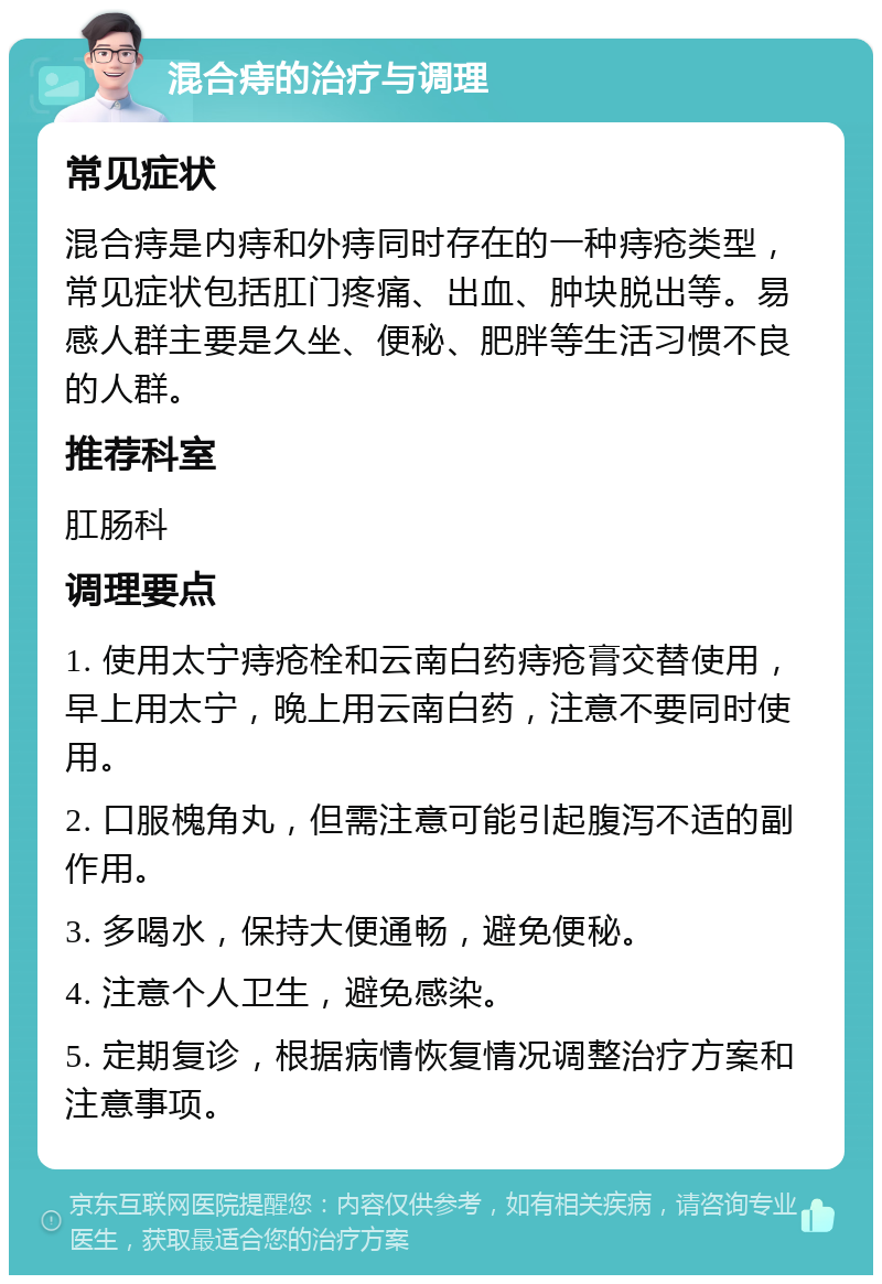 混合痔的治疗与调理 常见症状 混合痔是内痔和外痔同时存在的一种痔疮类型，常见症状包括肛门疼痛、出血、肿块脱出等。易感人群主要是久坐、便秘、肥胖等生活习惯不良的人群。 推荐科室 肛肠科 调理要点 1. 使用太宁痔疮栓和云南白药痔疮膏交替使用，早上用太宁，晚上用云南白药，注意不要同时使用。 2. 口服槐角丸，但需注意可能引起腹泻不适的副作用。 3. 多喝水，保持大便通畅，避免便秘。 4. 注意个人卫生，避免感染。 5. 定期复诊，根据病情恢复情况调整治疗方案和注意事项。