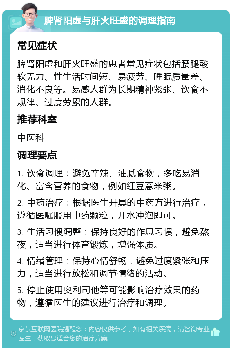 脾肾阳虚与肝火旺盛的调理指南 常见症状 脾肾阳虚和肝火旺盛的患者常见症状包括腰腿酸软无力、性生活时间短、易疲劳、睡眠质量差、消化不良等。易感人群为长期精神紧张、饮食不规律、过度劳累的人群。 推荐科室 中医科 调理要点 1. 饮食调理：避免辛辣、油腻食物，多吃易消化、富含营养的食物，例如红豆薏米粥。 2. 中药治疗：根据医生开具的中药方进行治疗，遵循医嘱服用中药颗粒，开水冲泡即可。 3. 生活习惯调整：保持良好的作息习惯，避免熬夜，适当进行体育锻炼，增强体质。 4. 情绪管理：保持心情舒畅，避免过度紧张和压力，适当进行放松和调节情绪的活动。 5. 停止使用奥利司他等可能影响治疗效果的药物，遵循医生的建议进行治疗和调理。