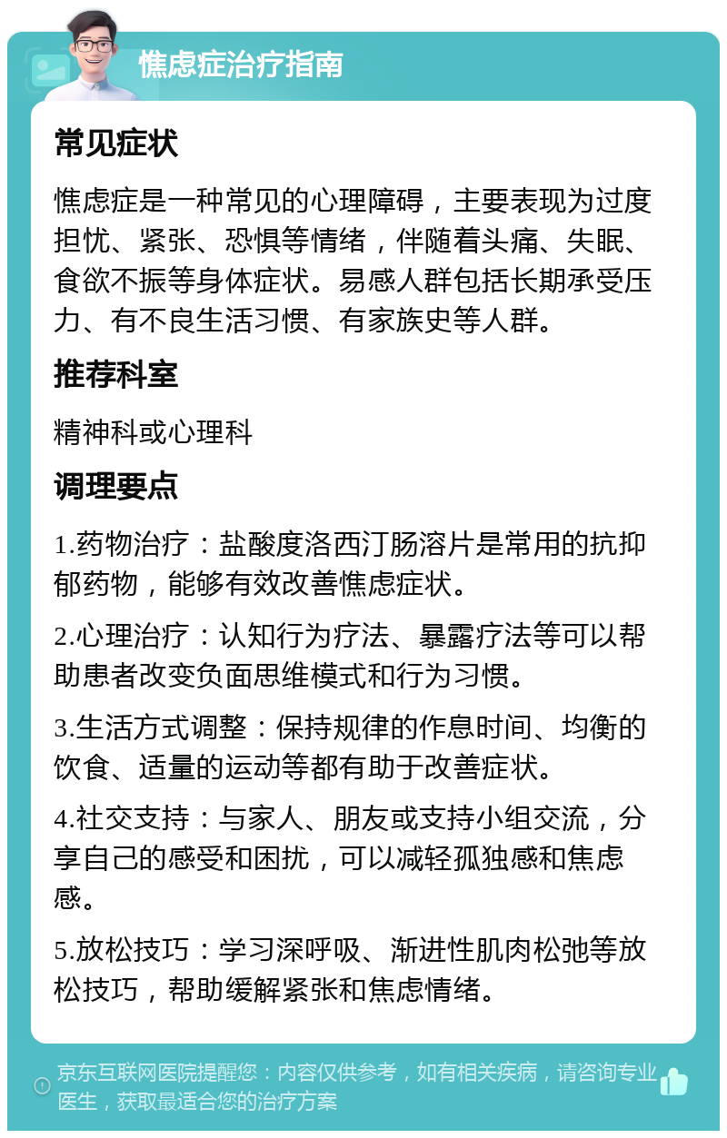 憔虑症治疗指南 常见症状 憔虑症是一种常见的心理障碍，主要表现为过度担忧、紧张、恐惧等情绪，伴随着头痛、失眠、食欲不振等身体症状。易感人群包括长期承受压力、有不良生活习惯、有家族史等人群。 推荐科室 精神科或心理科 调理要点 1.药物治疗：盐酸度洛西汀肠溶片是常用的抗抑郁药物，能够有效改善憔虑症状。 2.心理治疗：认知行为疗法、暴露疗法等可以帮助患者改变负面思维模式和行为习惯。 3.生活方式调整：保持规律的作息时间、均衡的饮食、适量的运动等都有助于改善症状。 4.社交支持：与家人、朋友或支持小组交流，分享自己的感受和困扰，可以减轻孤独感和焦虑感。 5.放松技巧：学习深呼吸、渐进性肌肉松弛等放松技巧，帮助缓解紧张和焦虑情绪。