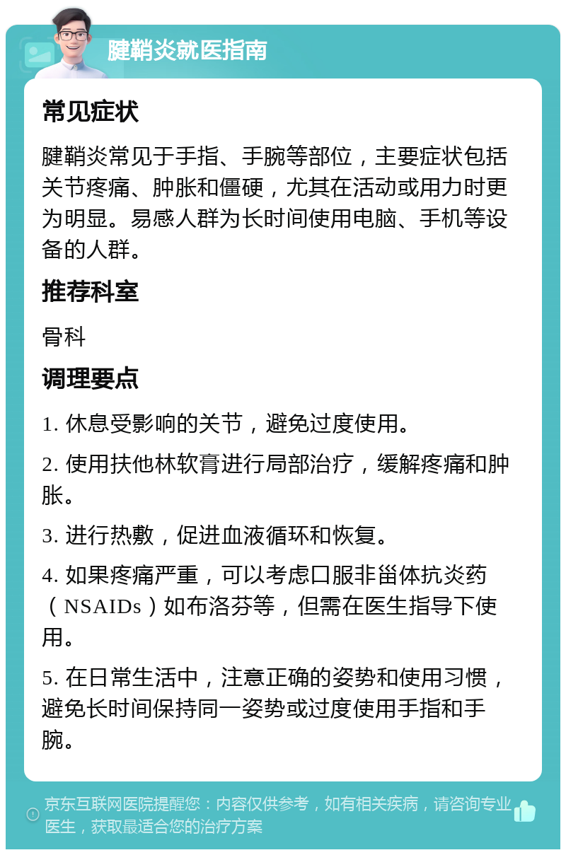 腱鞘炎就医指南 常见症状 腱鞘炎常见于手指、手腕等部位，主要症状包括关节疼痛、肿胀和僵硬，尤其在活动或用力时更为明显。易感人群为长时间使用电脑、手机等设备的人群。 推荐科室 骨科 调理要点 1. 休息受影响的关节，避免过度使用。 2. 使用扶他林软膏进行局部治疗，缓解疼痛和肿胀。 3. 进行热敷，促进血液循环和恢复。 4. 如果疼痛严重，可以考虑口服非甾体抗炎药（NSAIDs）如布洛芬等，但需在医生指导下使用。 5. 在日常生活中，注意正确的姿势和使用习惯，避免长时间保持同一姿势或过度使用手指和手腕。