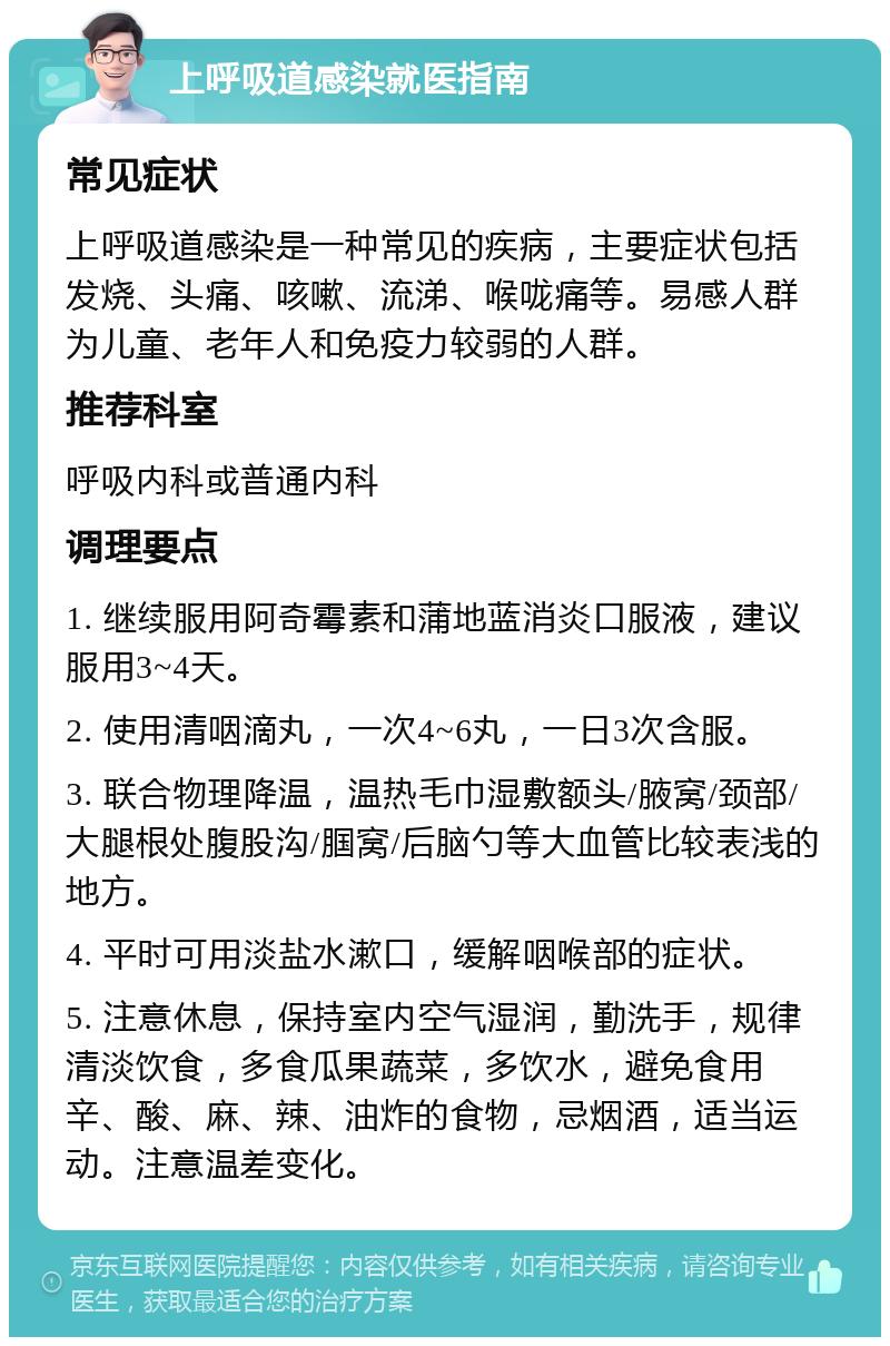 上呼吸道感染就医指南 常见症状 上呼吸道感染是一种常见的疾病，主要症状包括发烧、头痛、咳嗽、流涕、喉咙痛等。易感人群为儿童、老年人和免疫力较弱的人群。 推荐科室 呼吸内科或普通内科 调理要点 1. 继续服用阿奇霉素和蒲地蓝消炎口服液，建议服用3~4天。 2. 使用清咽滴丸，一次4~6丸，一日3次含服。 3. 联合物理降温，温热毛巾湿敷额头/腋窝/颈部/大腿根处腹股沟/腘窝/后脑勺等大血管比较表浅的地方。 4. 平时可用淡盐水漱口，缓解咽喉部的症状。 5. 注意休息，保持室内空气湿润，勤洗手，规律清淡饮食，多食瓜果蔬菜，多饮水，避免食用辛、酸、麻、辣、油炸的食物，忌烟酒，适当运动。注意温差变化。