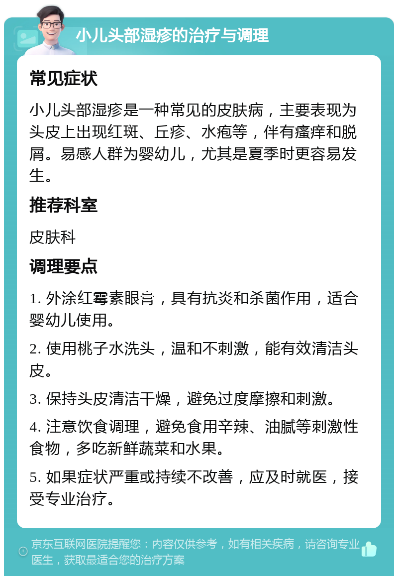 小儿头部湿疹的治疗与调理 常见症状 小儿头部湿疹是一种常见的皮肤病，主要表现为头皮上出现红斑、丘疹、水疱等，伴有瘙痒和脱屑。易感人群为婴幼儿，尤其是夏季时更容易发生。 推荐科室 皮肤科 调理要点 1. 外涂红霉素眼膏，具有抗炎和杀菌作用，适合婴幼儿使用。 2. 使用桃子水洗头，温和不刺激，能有效清洁头皮。 3. 保持头皮清洁干燥，避免过度摩擦和刺激。 4. 注意饮食调理，避免食用辛辣、油腻等刺激性食物，多吃新鲜蔬菜和水果。 5. 如果症状严重或持续不改善，应及时就医，接受专业治疗。