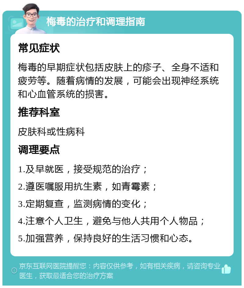 梅毒的治疗和调理指南 常见症状 梅毒的早期症状包括皮肤上的疹子、全身不适和疲劳等。随着病情的发展，可能会出现神经系统和心血管系统的损害。 推荐科室 皮肤科或性病科 调理要点 1.及早就医，接受规范的治疗； 2.遵医嘱服用抗生素，如青霉素； 3.定期复查，监测病情的变化； 4.注意个人卫生，避免与他人共用个人物品； 5.加强营养，保持良好的生活习惯和心态。