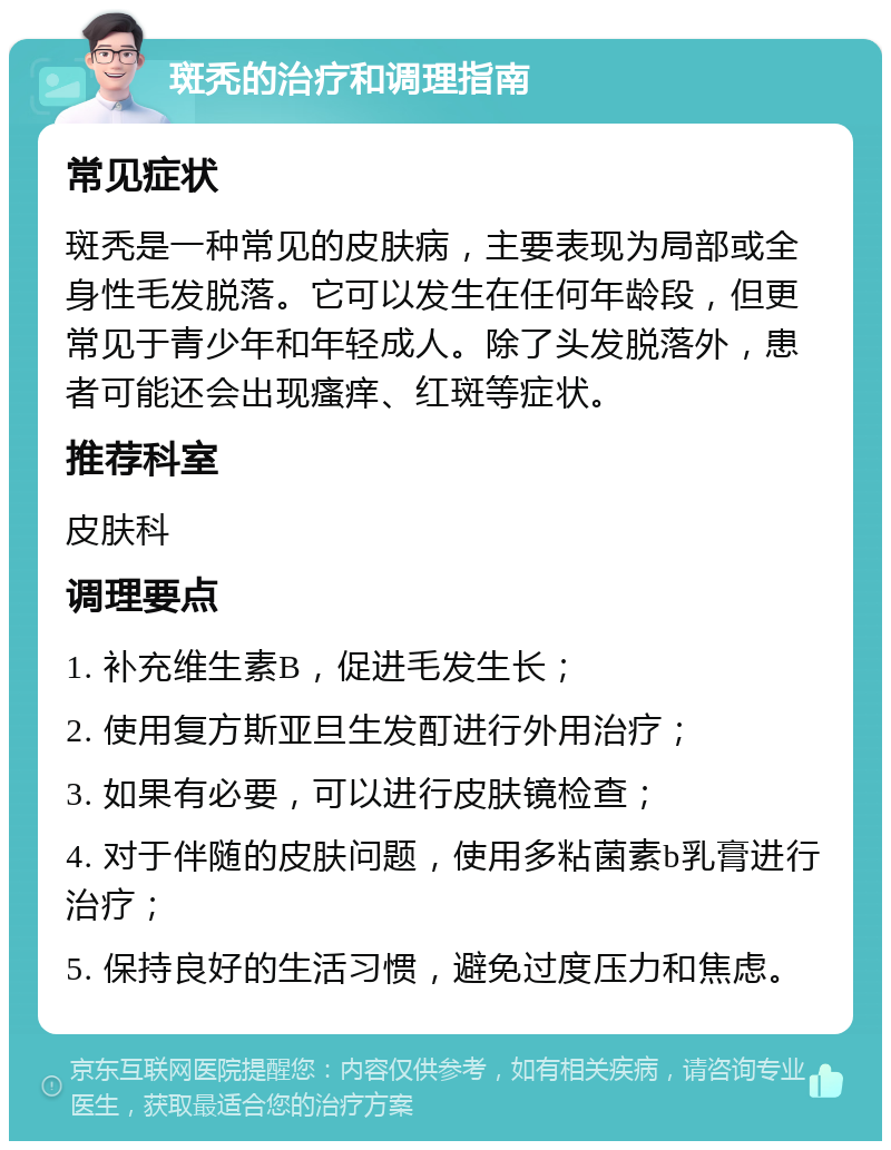 斑秃的治疗和调理指南 常见症状 斑秃是一种常见的皮肤病，主要表现为局部或全身性毛发脱落。它可以发生在任何年龄段，但更常见于青少年和年轻成人。除了头发脱落外，患者可能还会出现瘙痒、红斑等症状。 推荐科室 皮肤科 调理要点 1. 补充维生素B，促进毛发生长； 2. 使用复方斯亚旦生发酊进行外用治疗； 3. 如果有必要，可以进行皮肤镜检查； 4. 对于伴随的皮肤问题，使用多粘菌素b乳膏进行治疗； 5. 保持良好的生活习惯，避免过度压力和焦虑。