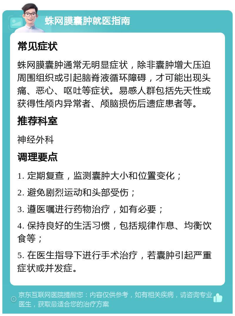 蛛网膜囊肿就医指南 常见症状 蛛网膜囊肿通常无明显症状，除非囊肿增大压迫周围组织或引起脑脊液循环障碍，才可能出现头痛、恶心、呕吐等症状。易感人群包括先天性或获得性颅内异常者、颅脑损伤后遗症患者等。 推荐科室 神经外科 调理要点 1. 定期复查，监测囊肿大小和位置变化； 2. 避免剧烈运动和头部受伤； 3. 遵医嘱进行药物治疗，如有必要； 4. 保持良好的生活习惯，包括规律作息、均衡饮食等； 5. 在医生指导下进行手术治疗，若囊肿引起严重症状或并发症。