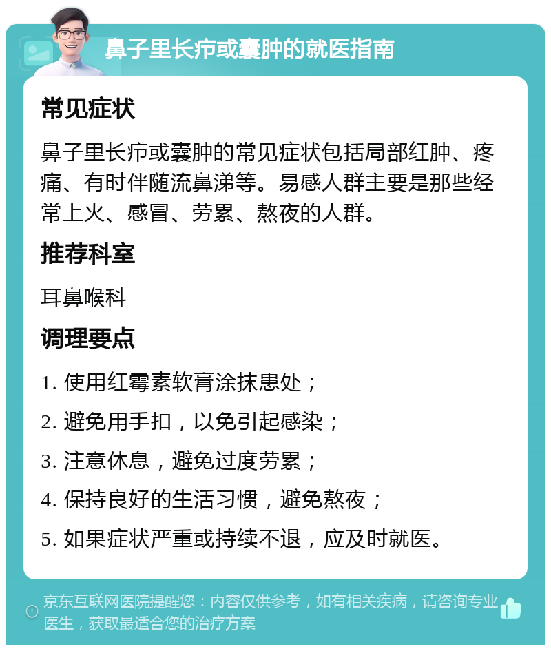 鼻子里长疖或囊肿的就医指南 常见症状 鼻子里长疖或囊肿的常见症状包括局部红肿、疼痛、有时伴随流鼻涕等。易感人群主要是那些经常上火、感冒、劳累、熬夜的人群。 推荐科室 耳鼻喉科 调理要点 1. 使用红霉素软膏涂抹患处； 2. 避免用手扣，以免引起感染； 3. 注意休息，避免过度劳累； 4. 保持良好的生活习惯，避免熬夜； 5. 如果症状严重或持续不退，应及时就医。