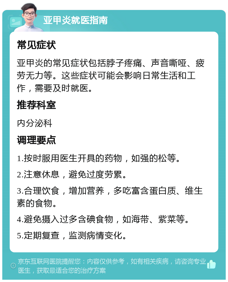 亚甲炎就医指南 常见症状 亚甲炎的常见症状包括脖子疼痛、声音嘶哑、疲劳无力等。这些症状可能会影响日常生活和工作，需要及时就医。 推荐科室 内分泌科 调理要点 1.按时服用医生开具的药物，如强的松等。 2.注意休息，避免过度劳累。 3.合理饮食，增加营养，多吃富含蛋白质、维生素的食物。 4.避免摄入过多含碘食物，如海带、紫菜等。 5.定期复查，监测病情变化。