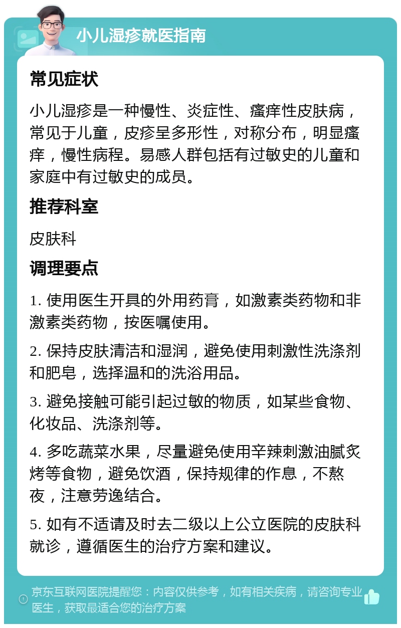 小儿湿疹就医指南 常见症状 小儿湿疹是一种慢性、炎症性、瘙痒性皮肤病，常见于儿童，皮疹呈多形性，对称分布，明显瘙痒，慢性病程。易感人群包括有过敏史的儿童和家庭中有过敏史的成员。 推荐科室 皮肤科 调理要点 1. 使用医生开具的外用药膏，如激素类药物和非激素类药物，按医嘱使用。 2. 保持皮肤清洁和湿润，避免使用刺激性洗涤剂和肥皂，选择温和的洗浴用品。 3. 避免接触可能引起过敏的物质，如某些食物、化妆品、洗涤剂等。 4. 多吃蔬菜水果，尽量避免使用辛辣刺激油腻炙烤等食物，避免饮酒，保持规律的作息，不熬夜，注意劳逸结合。 5. 如有不适请及时去二级以上公立医院的皮肤科就诊，遵循医生的治疗方案和建议。