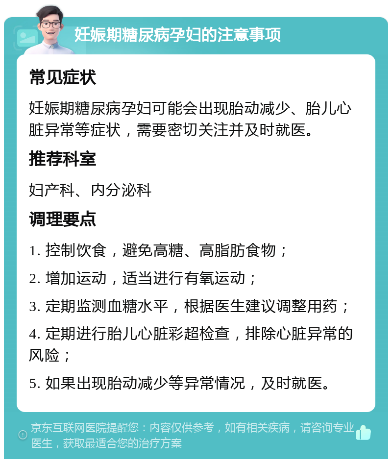 妊娠期糖尿病孕妇的注意事项 常见症状 妊娠期糖尿病孕妇可能会出现胎动减少、胎儿心脏异常等症状，需要密切关注并及时就医。 推荐科室 妇产科、内分泌科 调理要点 1. 控制饮食，避免高糖、高脂肪食物； 2. 增加运动，适当进行有氧运动； 3. 定期监测血糖水平，根据医生建议调整用药； 4. 定期进行胎儿心脏彩超检查，排除心脏异常的风险； 5. 如果出现胎动减少等异常情况，及时就医。