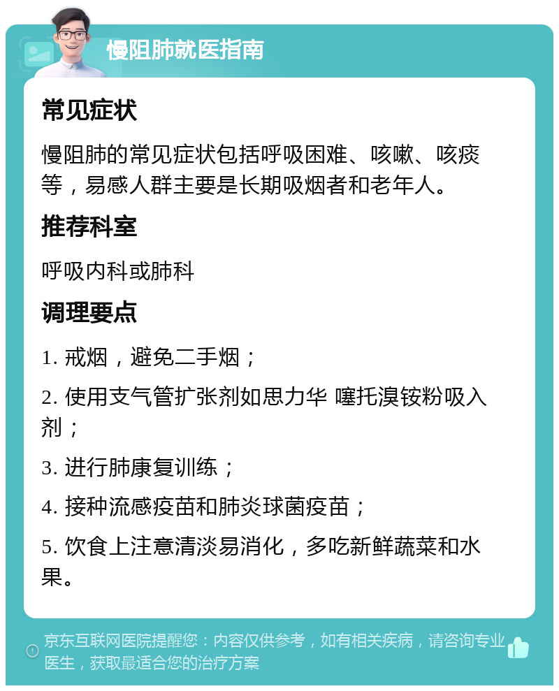 慢阻肺就医指南 常见症状 慢阻肺的常见症状包括呼吸困难、咳嗽、咳痰等，易感人群主要是长期吸烟者和老年人。 推荐科室 呼吸内科或肺科 调理要点 1. 戒烟，避免二手烟； 2. 使用支气管扩张剂如思力华 噻托溴铵粉吸入剂； 3. 进行肺康复训练； 4. 接种流感疫苗和肺炎球菌疫苗； 5. 饮食上注意清淡易消化，多吃新鲜蔬菜和水果。