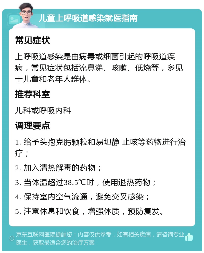 儿童上呼吸道感染就医指南 常见症状 上呼吸道感染是由病毒或细菌引起的呼吸道疾病，常见症状包括流鼻涕、咳嗽、低烧等，多见于儿童和老年人群体。 推荐科室 儿科或呼吸内科 调理要点 1. 给予头孢克肟颗粒和易坦静 止咳等药物进行治疗； 2. 加入清热解毒的药物； 3. 当体温超过38.5℃时，使用退热药物； 4. 保持室内空气流通，避免交叉感染； 5. 注意休息和饮食，增强体质，预防复发。