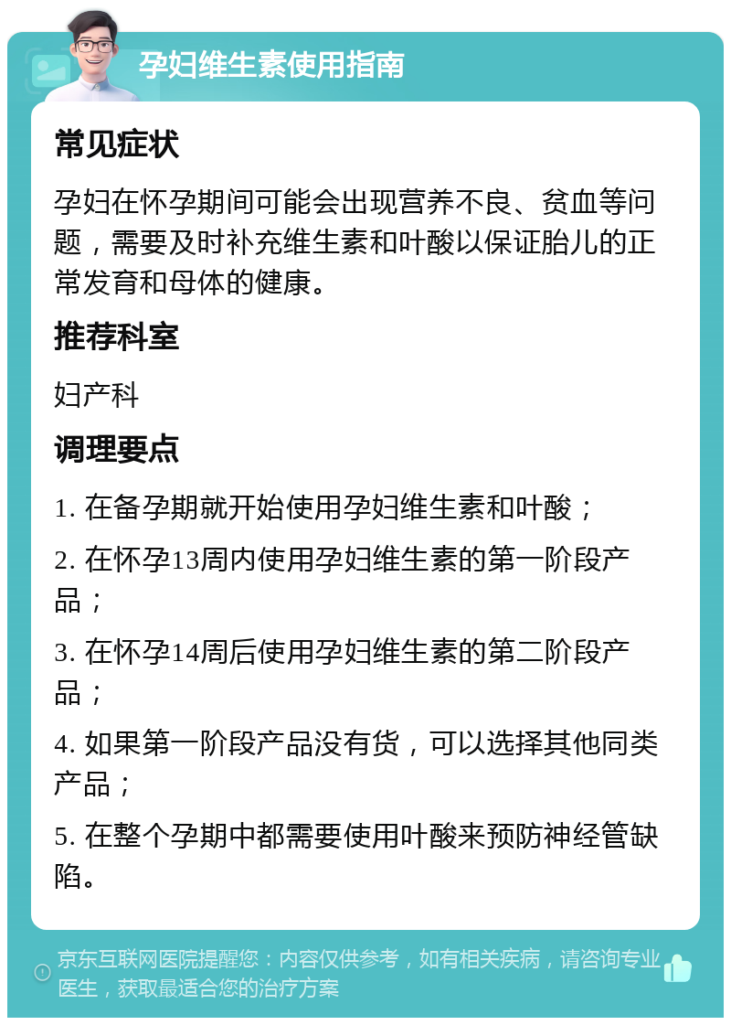 孕妇维生素使用指南 常见症状 孕妇在怀孕期间可能会出现营养不良、贫血等问题，需要及时补充维生素和叶酸以保证胎儿的正常发育和母体的健康。 推荐科室 妇产科 调理要点 1. 在备孕期就开始使用孕妇维生素和叶酸； 2. 在怀孕13周内使用孕妇维生素的第一阶段产品； 3. 在怀孕14周后使用孕妇维生素的第二阶段产品； 4. 如果第一阶段产品没有货，可以选择其他同类产品； 5. 在整个孕期中都需要使用叶酸来预防神经管缺陷。