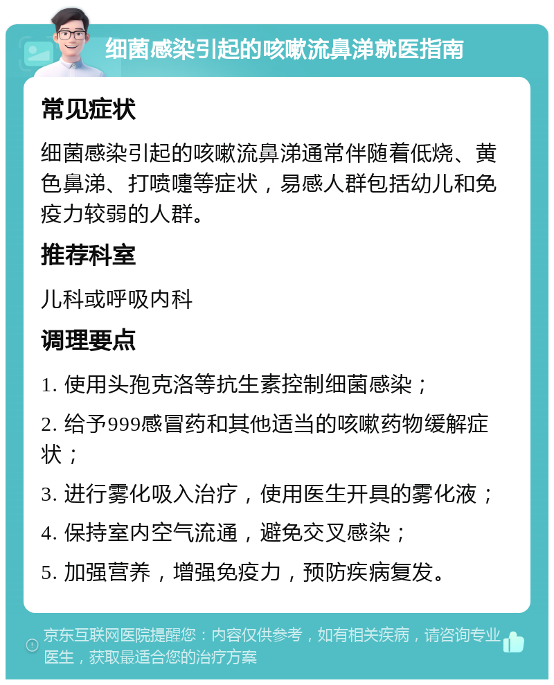 细菌感染引起的咳嗽流鼻涕就医指南 常见症状 细菌感染引起的咳嗽流鼻涕通常伴随着低烧、黄色鼻涕、打喷嚏等症状，易感人群包括幼儿和免疫力较弱的人群。 推荐科室 儿科或呼吸内科 调理要点 1. 使用头孢克洛等抗生素控制细菌感染； 2. 给予999感冒药和其他适当的咳嗽药物缓解症状； 3. 进行雾化吸入治疗，使用医生开具的雾化液； 4. 保持室内空气流通，避免交叉感染； 5. 加强营养，增强免疫力，预防疾病复发。