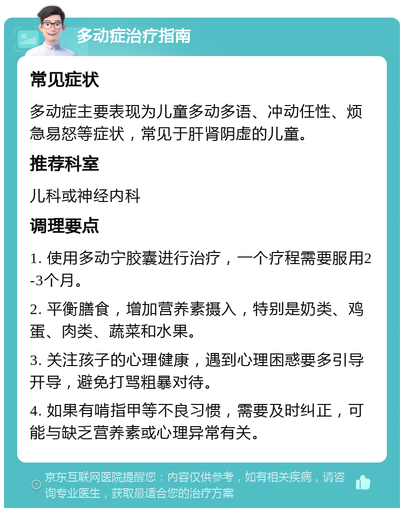 多动症治疗指南 常见症状 多动症主要表现为儿童多动多语、冲动任性、烦急易怒等症状，常见于肝肾阴虚的儿童。 推荐科室 儿科或神经内科 调理要点 1. 使用多动宁胶囊进行治疗，一个疗程需要服用2-3个月。 2. 平衡膳食，增加营养素摄入，特别是奶类、鸡蛋、肉类、蔬菜和水果。 3. 关注孩子的心理健康，遇到心理困惑要多引导开导，避免打骂粗暴对待。 4. 如果有啃指甲等不良习惯，需要及时纠正，可能与缺乏营养素或心理异常有关。