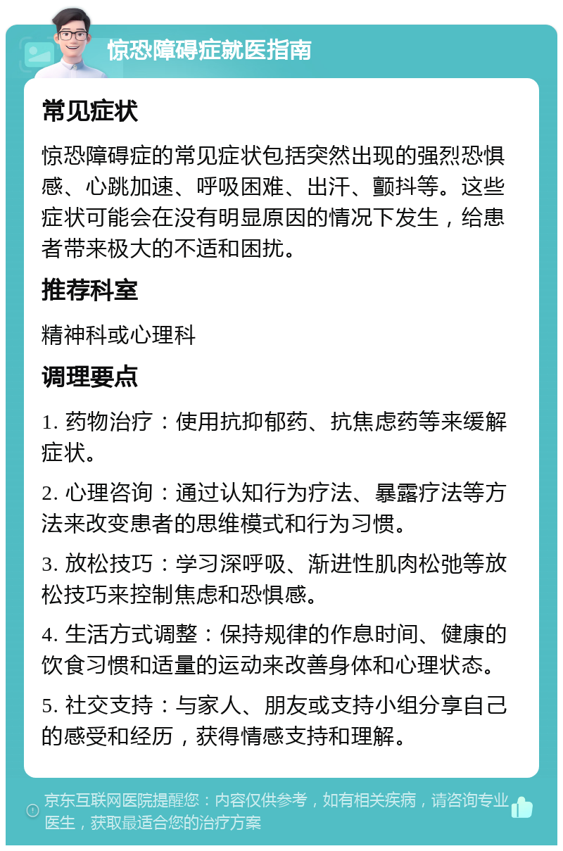 惊恐障碍症就医指南 常见症状 惊恐障碍症的常见症状包括突然出现的强烈恐惧感、心跳加速、呼吸困难、出汗、颤抖等。这些症状可能会在没有明显原因的情况下发生，给患者带来极大的不适和困扰。 推荐科室 精神科或心理科 调理要点 1. 药物治疗：使用抗抑郁药、抗焦虑药等来缓解症状。 2. 心理咨询：通过认知行为疗法、暴露疗法等方法来改变患者的思维模式和行为习惯。 3. 放松技巧：学习深呼吸、渐进性肌肉松弛等放松技巧来控制焦虑和恐惧感。 4. 生活方式调整：保持规律的作息时间、健康的饮食习惯和适量的运动来改善身体和心理状态。 5. 社交支持：与家人、朋友或支持小组分享自己的感受和经历，获得情感支持和理解。