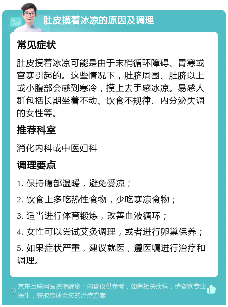 肚皮摸着冰凉的原因及调理 常见症状 肚皮摸着冰凉可能是由于末梢循环障碍、胃寒或宫寒引起的。这些情况下，肚脐周围、肚脐以上或小腹部会感到寒冷，摸上去手感冰凉。易感人群包括长期坐着不动、饮食不规律、内分泌失调的女性等。 推荐科室 消化内科或中医妇科 调理要点 1. 保持腹部温暖，避免受凉； 2. 饮食上多吃热性食物，少吃寒凉食物； 3. 适当进行体育锻炼，改善血液循环； 4. 女性可以尝试艾灸调理，或者进行卵巢保养； 5. 如果症状严重，建议就医，遵医嘱进行治疗和调理。