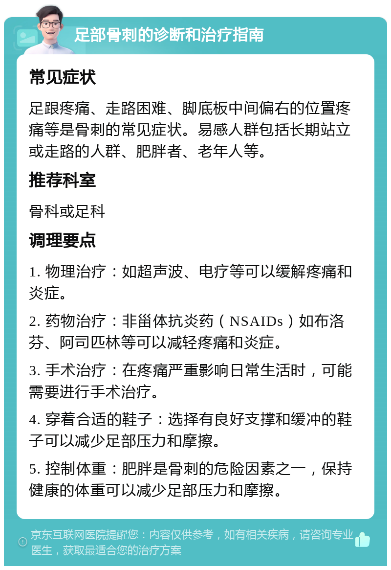 足部骨刺的诊断和治疗指南 常见症状 足跟疼痛、走路困难、脚底板中间偏右的位置疼痛等是骨刺的常见症状。易感人群包括长期站立或走路的人群、肥胖者、老年人等。 推荐科室 骨科或足科 调理要点 1. 物理治疗：如超声波、电疗等可以缓解疼痛和炎症。 2. 药物治疗：非甾体抗炎药（NSAIDs）如布洛芬、阿司匹林等可以减轻疼痛和炎症。 3. 手术治疗：在疼痛严重影响日常生活时，可能需要进行手术治疗。 4. 穿着合适的鞋子：选择有良好支撑和缓冲的鞋子可以减少足部压力和摩擦。 5. 控制体重：肥胖是骨刺的危险因素之一，保持健康的体重可以减少足部压力和摩擦。