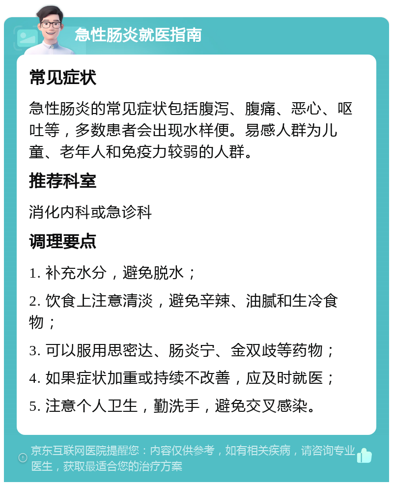 急性肠炎就医指南 常见症状 急性肠炎的常见症状包括腹泻、腹痛、恶心、呕吐等，多数患者会出现水样便。易感人群为儿童、老年人和免疫力较弱的人群。 推荐科室 消化内科或急诊科 调理要点 1. 补充水分，避免脱水； 2. 饮食上注意清淡，避免辛辣、油腻和生冷食物； 3. 可以服用思密达、肠炎宁、金双歧等药物； 4. 如果症状加重或持续不改善，应及时就医； 5. 注意个人卫生，勤洗手，避免交叉感染。