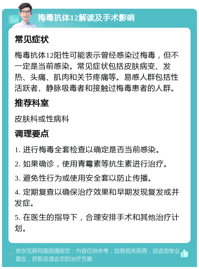 梅毒抗体12解读及手术影响 常见症状 梅毒抗体12阳性可能表示曾经感染过梅毒，但不一定是当前感染。常见症状包括皮肤病变、发热、头痛、肌肉和关节疼痛等。易感人群包括性活跃者、静脉吸毒者和接触过梅毒患者的人群。 推荐科室 皮肤科或性病科 调理要点 1. 进行梅毒全套检查以确定是否当前感染。 2. 如果确诊，使用青霉素等抗生素进行治疗。 3. 避免性行为或使用安全套以防止传播。 4. 定期复查以确保治疗效果和早期发现复发或并发症。 5. 在医生的指导下，合理安排手术和其他治疗计划。