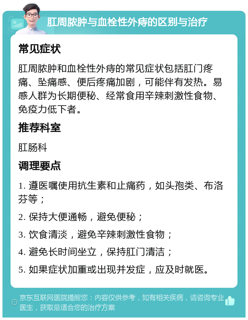 肛周脓肿与血栓性外痔的区别与治疗 常见症状 肛周脓肿和血栓性外痔的常见症状包括肛门疼痛、坠痛感、便后疼痛加剧，可能伴有发热。易感人群为长期便秘、经常食用辛辣刺激性食物、免疫力低下者。 推荐科室 肛肠科 调理要点 1. 遵医嘱使用抗生素和止痛药，如头孢类、布洛芬等； 2. 保持大便通畅，避免便秘； 3. 饮食清淡，避免辛辣刺激性食物； 4. 避免长时间坐立，保持肛门清洁； 5. 如果症状加重或出现并发症，应及时就医。