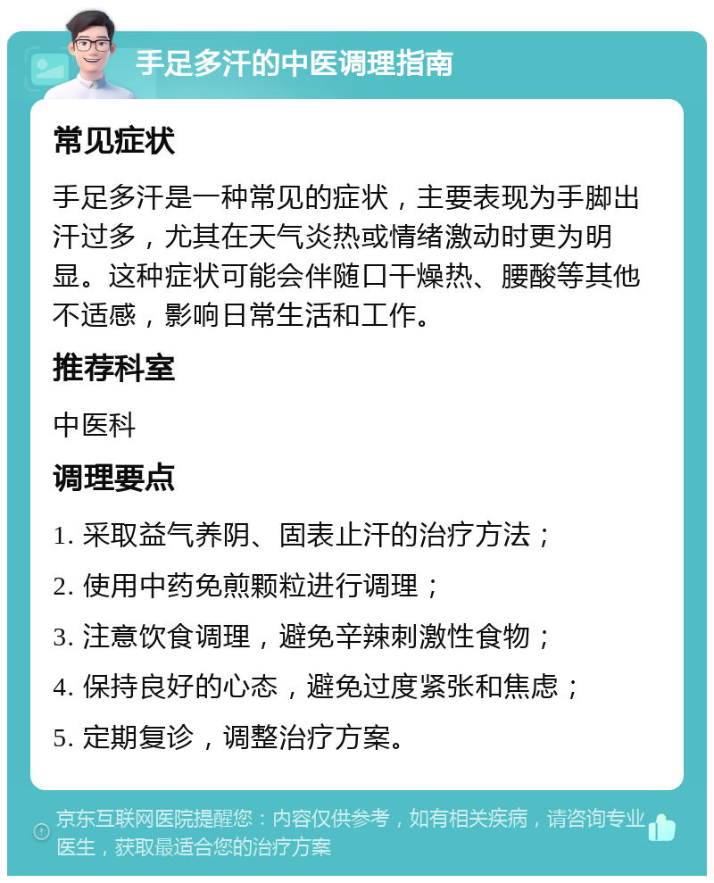 手足多汗的中医调理指南 常见症状 手足多汗是一种常见的症状，主要表现为手脚出汗过多，尤其在天气炎热或情绪激动时更为明显。这种症状可能会伴随口干燥热、腰酸等其他不适感，影响日常生活和工作。 推荐科室 中医科 调理要点 1. 采取益气养阴、固表止汗的治疗方法； 2. 使用中药免煎颗粒进行调理； 3. 注意饮食调理，避免辛辣刺激性食物； 4. 保持良好的心态，避免过度紧张和焦虑； 5. 定期复诊，调整治疗方案。