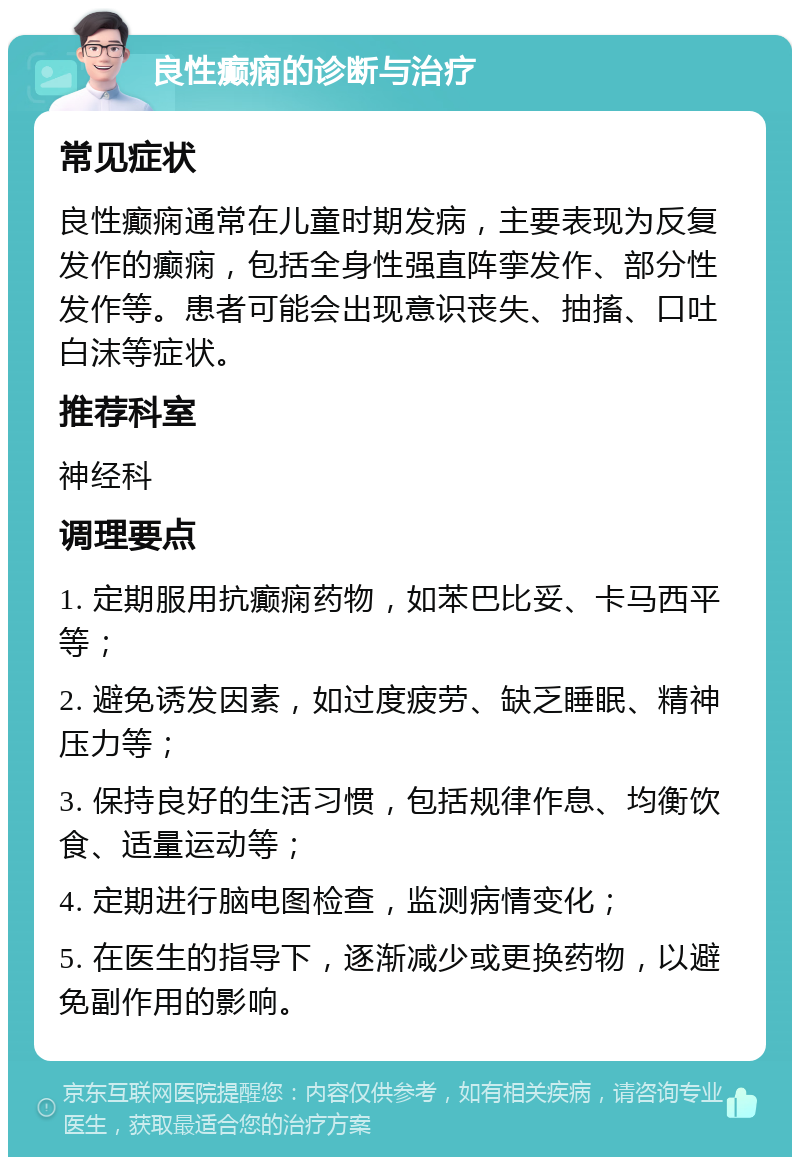 良性癫痫的诊断与治疗 常见症状 良性癫痫通常在儿童时期发病，主要表现为反复发作的癫痫，包括全身性强直阵挛发作、部分性发作等。患者可能会出现意识丧失、抽搐、口吐白沫等症状。 推荐科室 神经科 调理要点 1. 定期服用抗癫痫药物，如苯巴比妥、卡马西平等； 2. 避免诱发因素，如过度疲劳、缺乏睡眠、精神压力等； 3. 保持良好的生活习惯，包括规律作息、均衡饮食、适量运动等； 4. 定期进行脑电图检查，监测病情变化； 5. 在医生的指导下，逐渐减少或更换药物，以避免副作用的影响。