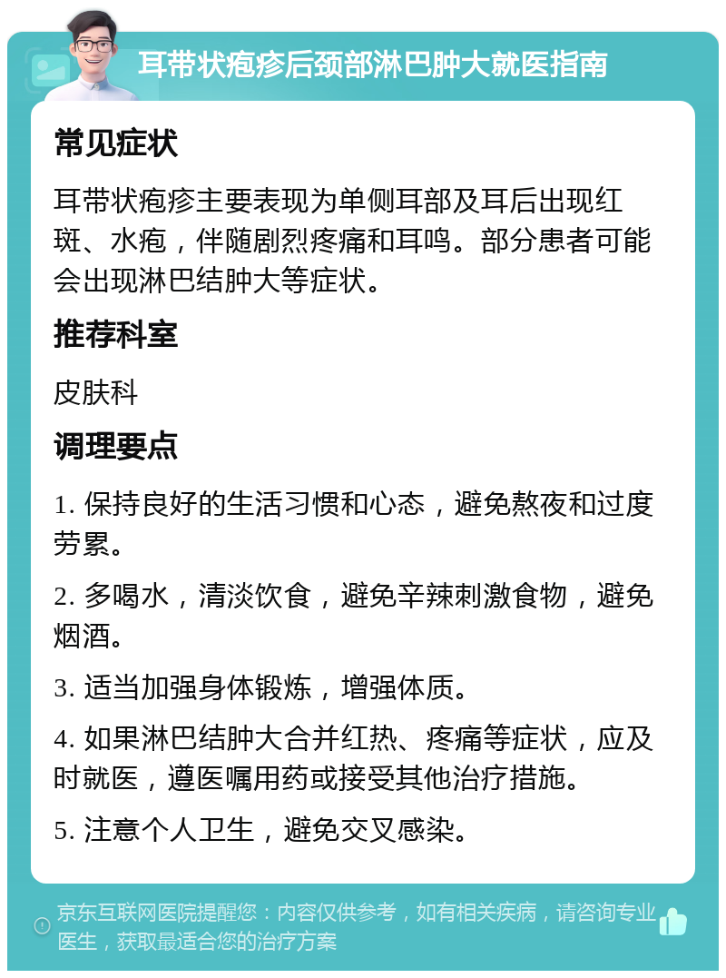 耳带状疱疹后颈部淋巴肿大就医指南 常见症状 耳带状疱疹主要表现为单侧耳部及耳后出现红斑、水疱，伴随剧烈疼痛和耳鸣。部分患者可能会出现淋巴结肿大等症状。 推荐科室 皮肤科 调理要点 1. 保持良好的生活习惯和心态，避免熬夜和过度劳累。 2. 多喝水，清淡饮食，避免辛辣刺激食物，避免烟酒。 3. 适当加强身体锻炼，增强体质。 4. 如果淋巴结肿大合并红热、疼痛等症状，应及时就医，遵医嘱用药或接受其他治疗措施。 5. 注意个人卫生，避免交叉感染。