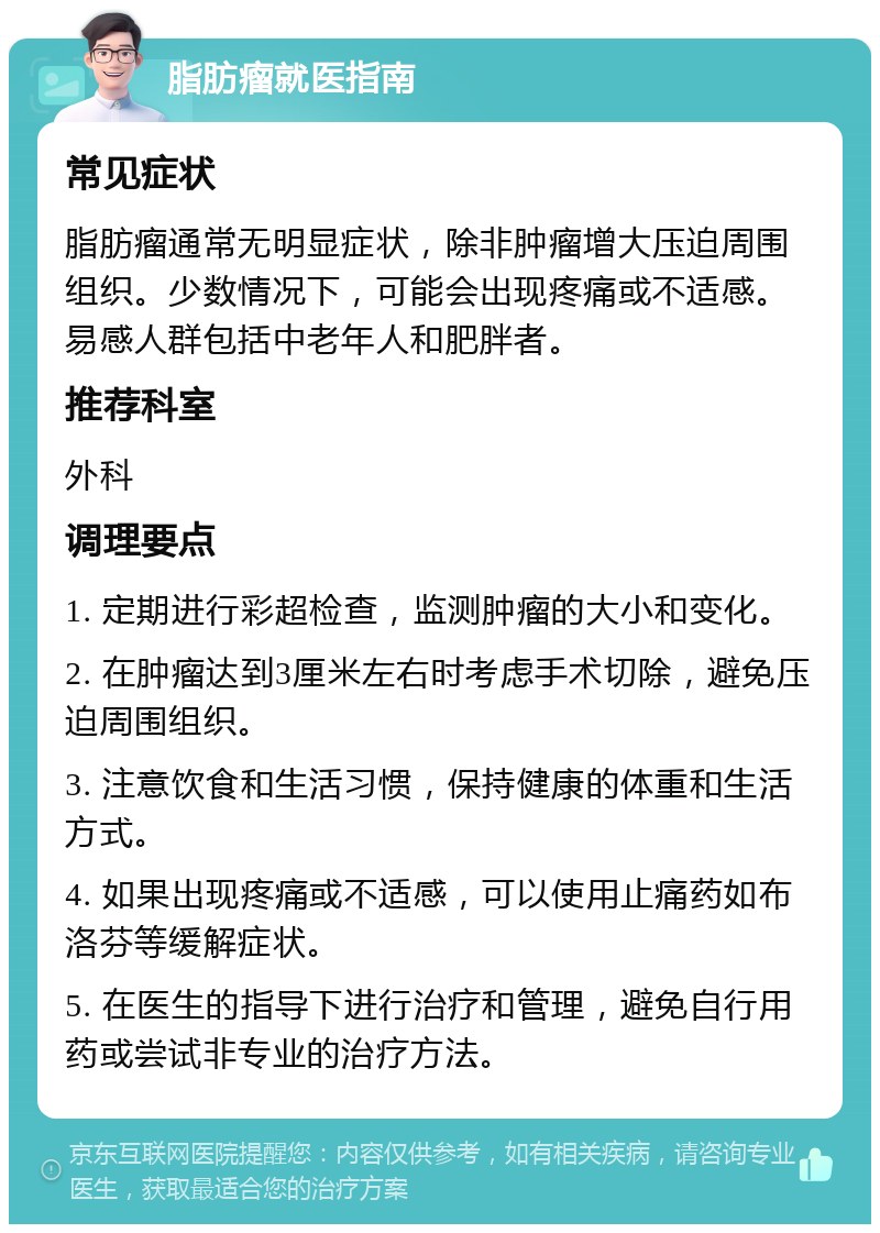 脂肪瘤就医指南 常见症状 脂肪瘤通常无明显症状，除非肿瘤增大压迫周围组织。少数情况下，可能会出现疼痛或不适感。易感人群包括中老年人和肥胖者。 推荐科室 外科 调理要点 1. 定期进行彩超检查，监测肿瘤的大小和变化。 2. 在肿瘤达到3厘米左右时考虑手术切除，避免压迫周围组织。 3. 注意饮食和生活习惯，保持健康的体重和生活方式。 4. 如果出现疼痛或不适感，可以使用止痛药如布洛芬等缓解症状。 5. 在医生的指导下进行治疗和管理，避免自行用药或尝试非专业的治疗方法。