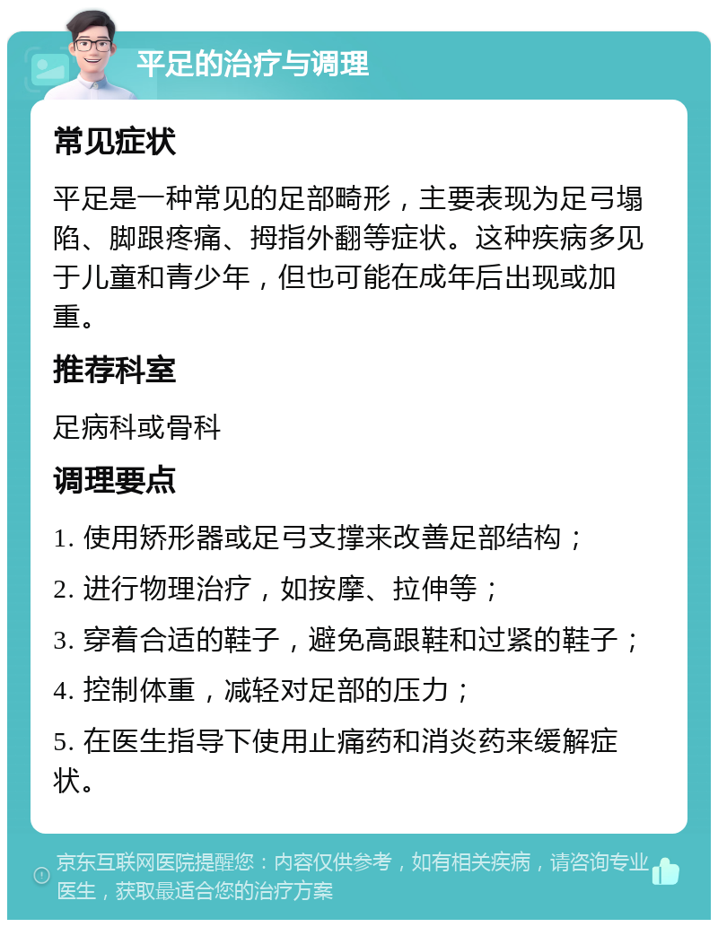 平足的治疗与调理 常见症状 平足是一种常见的足部畸形，主要表现为足弓塌陷、脚跟疼痛、拇指外翻等症状。这种疾病多见于儿童和青少年，但也可能在成年后出现或加重。 推荐科室 足病科或骨科 调理要点 1. 使用矫形器或足弓支撑来改善足部结构； 2. 进行物理治疗，如按摩、拉伸等； 3. 穿着合适的鞋子，避免高跟鞋和过紧的鞋子； 4. 控制体重，减轻对足部的压力； 5. 在医生指导下使用止痛药和消炎药来缓解症状。